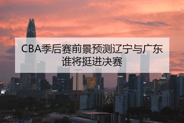 CBA季后赛前景预测辽宁与广东谁将挺进决赛